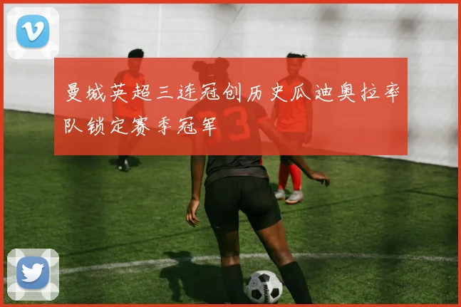 曼城英超三连冠创历史瓜迪奥拉率队锁定赛季冠军