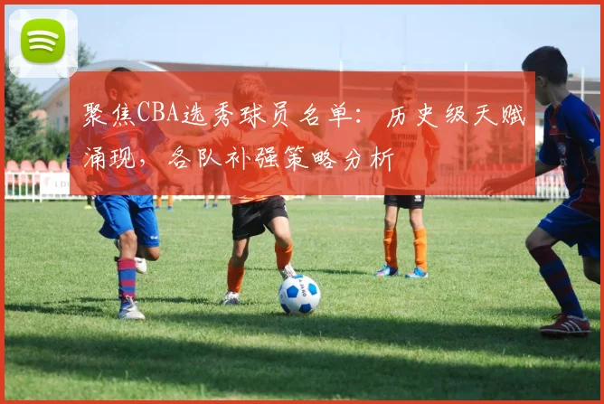 聚焦CBA选秀球员名单：历史级天赋涌现，各队补强策略分析