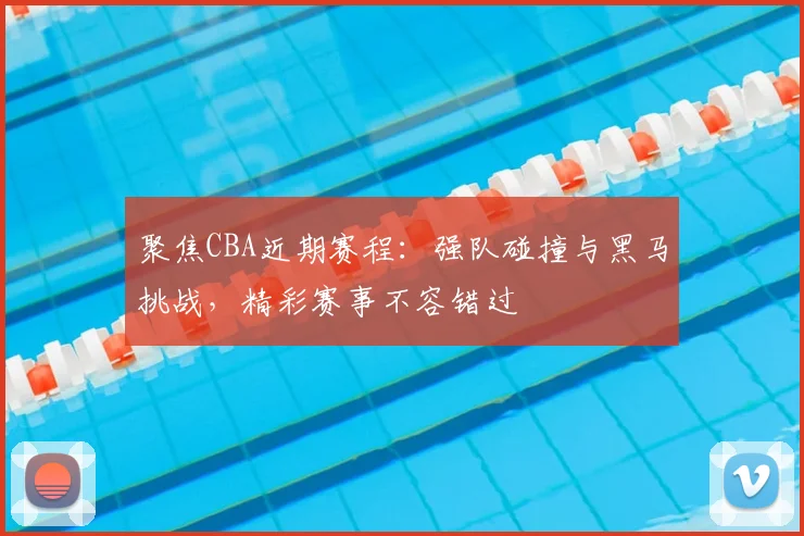 聚焦CBA近期赛程：强队碰撞与黑马挑战，精彩赛事不容错过