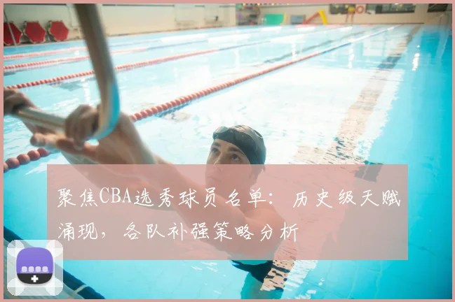 聚焦CBA选秀球员名单：历史级天赋涌现，各队补强策略分析