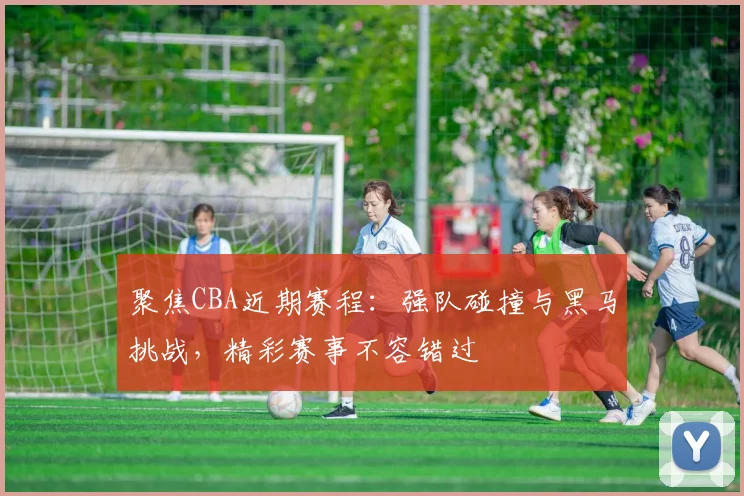 聚焦CBA近期赛程：强队碰撞与黑马挑战，精彩赛事不容错过